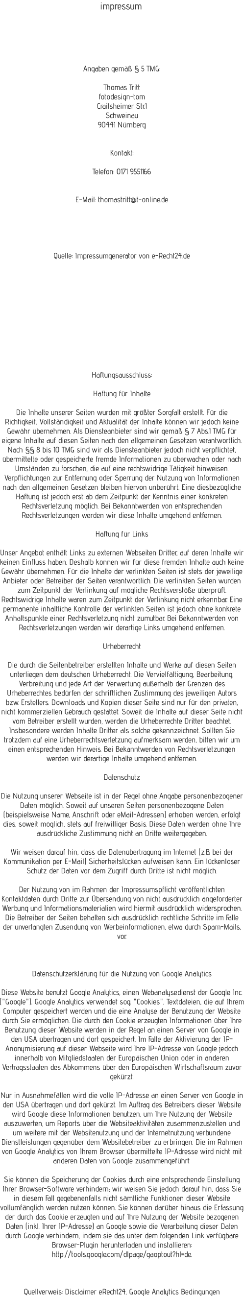 Haftungsausschluss:  Haftung fr Inhalte  Die Inhalte unserer Seiten wurden mit grter Sorgfalt erstellt. Fr die Richtigkeit, Vollstndigkeit und Aktualitt der Inhalte knnen wir jedoch keine Gewhr bernehmen. Als Diensteanbieter sind wir gem  7 Abs.1 TMG fr eigene Inhalte auf diesen Seiten nach den allgemeinen Gesetzen verantwortlich. Nach  8 bis 10 TMG sind wir als Diensteanbieter jedoch nicht verpflichtet, bermittelte oder gespeicherte fremde Informationen zu berwachen oder nach Umstnden zu forschen, die auf eine rechtswidrige Ttigkeit hinweisen. Verpflichtungen zur Entfernung oder Sperrung der Nutzung von Informationen nach den allgemeinen Gesetzen bleiben hiervon unberhrt. Eine diesbezgliche Haftung ist jedoch erst ab dem Zeitpunkt der Kenntnis einer konkreten Rechtsverletzung mglich. Bei Bekanntwerden von entsprechenden Rechtsverletzungen werden wir diese Inhalte umgehend entfernen.  Haftung fr Links  Unser Angebot enthlt Links zu externen Webseiten Dritter, auf deren Inhalte wir keinen Einfluss haben. Deshalb knnen wir fr diese fremden Inhalte auch keine Gewhr bernehmen. Fr die Inhalte der verlinkten Seiten ist stets der jeweilige Anbieter oder Betreiber der Seiten verantwortlich. Die verlinkten Seiten wurden zum Zeitpunkt der Verlinkung auf mgliche Rechtsverste berprft. Rechtswidrige Inhalte waren zum Zeitpunkt der Verlinkung nicht erkennbar. Eine permanente inhaltliche Kontrolle der verlinkten Seiten ist jedoch ohne konkrete Anhaltspunkte einer Rechtsverletzung nicht zumutbar. Bei Bekanntwerden von Rechtsverletzungen werden wir derartige Links umgehend entfernen.  Urheberrecht  Die durch die Seitenbetreiber erstellten Inhalte und Werke auf diesen Seiten unterliegen dem deutschen Urheberrecht. Die Vervielfltigung, Bearbeitung, Verbreitung und jede Art der Verwertung auerhalb der Grenzen des Urheberrechtes bedrfen der schriftlichen Zustimmung des jeweiligen Autors bzw. Erstellers. Downloads und Kopien dieser Seite sind nur fr den privaten, nicht kommerziellen Gebrauch gestattet. Soweit die Inhalte auf dieser Seite nicht vom Betreiber erstellt wurden, werden die Urheberrechte Dritter beachtet. Insbesondere werden Inhalte Dritter als solche gekennzeichnet. Sollten Sie trotzdem auf eine Urheberrechtsverletzung aufmerksam werden, bitten wir um einen entsprechenden Hinweis. Bei Bekanntwerden von Rechtsverletzungen werden wir derartige Inhalte umgehend entfernen.  Datenschutz  Die Nutzung unserer Webseite ist in der Regel ohne Angabe personenbezogener Daten mglich. Soweit auf unseren Seiten personenbezogene Daten (beispielsweise Name, Anschrift oder eMail-Adressen) erhoben werden, erfolgt dies, soweit mglich, stets auf freiwilliger Basis. Diese Daten werden ohne Ihre ausdrckliche Zustimmung nicht an Dritte weitergegeben.  Wir weisen darauf hin, dass die Datenbertragung im Internet (z.B. bei der Kommunikation per E-Mail) Sicherheitslcken aufweisen kann. Ein lckenloser Schutz der Daten vor dem Zugriff durch Dritte ist nicht mglich.  Der Nutzung von im Rahmen der Impressumspflicht verffentlichten Kontaktdaten durch Dritte zur bersendung von nicht ausdrcklich angeforderter Werbung und Informationsmaterialien wird hiermit ausdrcklich widersprochen. Die Betreiber der Seiten behalten sich ausdrcklich rechtliche Schritte im Falle der unverlangten Zusendung von Werbeinformationen, etwa durch Spam-Mails, vor.     Datenschutzerklrung fr die Nutzung von Google Analytics  Diese Website benutzt Google Analytics, einen Webanalysedienst der Google Inc. ("Google"). Google Analytics verwendet sog. "Cookies", Textdateien, die auf Ihrem Computer gespeichert werden und die eine Analyse der Benutzung der Website durch Sie ermglichen. Die durch den Cookie erzeugten Informationen ber Ihre Benutzung dieser Website werden in der Regel an einen Server von Google in den USA bertragen und dort gespeichert. Im Falle der Aktivierung der IP-Anonymisierung auf dieser Webseite wird Ihre IP-Adresse von Google jedoch innerhalb von Mitgliedstaaten der Europischen Union oder in anderen Vertragsstaaten des Abkommens ber den Europischen Wirtschaftsraum zuvor gekrzt.  Nur in Ausnahmefllen wird die volle IP-Adresse an einen Server von Google in den USA bertragen und dort gekrzt. Im Auftrag des Betreibers dieser Website wird Google diese Informationen benutzen, um Ihre Nutzung der Website auszuwerten, um Reports ber die Websiteaktivitten zusammenzustellen und um weitere mit der Websitenutzung und der Internetnutzung verbundene Dienstleistungen gegenber dem Websitebetreiber zu erbringen. Die im Rahmen von Google Analytics von Ihrem Browser bermittelte IP-Adresse wird nicht mit anderen Daten von Google zusammengefhrt.  Sie knnen die Speicherung der Cookies durch eine entsprechende Einstellung Ihrer Browser-Software verhindern; wir weisen Sie jedoch darauf hin, dass Sie in diesem Fall gegebenenfalls nicht smtliche Funktionen dieser Website vollumfnglich werden nutzen knnen. Sie knnen darber hinaus die Erfassung der durch das Cookie erzeugten und auf Ihre Nutzung der Website bezogenen Daten (inkl. Ihrer IP-Adresse) an Google sowie die Verarbeitung dieser Daten durch Google verhindern, indem sie das unter dem folgenden Link verfgbare Browser-Plugin herunterladen und installieren: http://tools.google.com/dlpage/gaoptout?hl=de.     Quellverweis: Disclaimer eRecht24, Google Analytics Bedingungen Angaben gem  5 TMG:  Thomas Tritt fotodesign-tom Crailsheimer Str.1 Schweinau 90441 Nrnberg   Kontakt:  Telefon: 0171 9551166   E-Mail: thomastritt@t-online.de       Quelle: Impressumgenerator von e-Recht24.de impressum